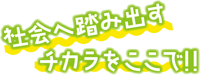 社会に踏み出すチカラをここで!!